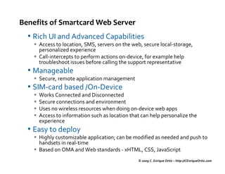 Benefits of Smartcard Web Server
  • Rich UI and Advanced Capabilities
     Access to location, SMS, servers on the web, secure local-storage,
     personalized experience
     Call-intercepts to perform actions on-device, for example help
     troubleshoot issues before calling the support representative
  • Manageable
     Secure, remote application management
  • SIM-card based /On-Device
     Works Connected and Disconnected
     Secure connections and environment
     Uses no wireless resources when doing on-device web apps
     Access to information such as location that can help personalize the
     experience
  • Easy to deploy
     Highly customizable application; can be modified as needed and push to
     handsets in real-time
     Based on OMA and Web standards - xHTML, CSS, JavaScript
                                               © 2009 C. Enrique Ortiz – http://CEnriqueOrtiz.com
 