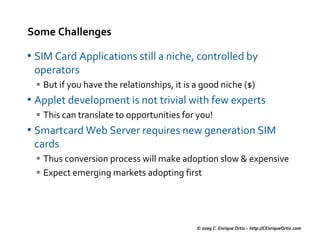 Some Challenges

• SIM Card Applications still a niche, controlled by
 operators
   But if you have the relationships, it is a good niche ($)
• Applet development is not trivial with few experts
   This can translate to opportunities for you!
• Smartcard Web Server requires new generation SIM
 cards
   Thus conversion process will make adoption slow & expensive
   Expect emerging markets adopting first




                                            © 2009 C. Enrique Ortiz – http://CEnriqueOrtiz.com
 