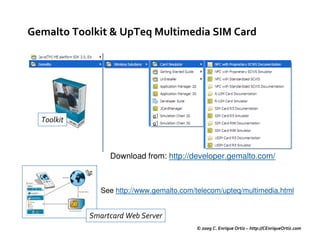 Gemalto Toolkit & UpTeq Multimedia SIM Card




  Toolkit



                 Download from: http://developer.gemalto.com/



               See http://www.gemalto.com/telecom/upteq/multimedia.html


            Smartcard Web Server
                                          © 2009 C. Enrique Ortiz – http://CEnriqueOrtiz.com
 