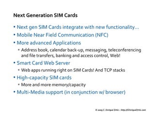 Next Generation SIM Cards

• Next gen SIM Cards integrate with new functionality…
• Mobile Near Field Communication (NFC)
• More advanced Applications
   Address book, calendar back-up, messaging, teleconferencing
   and file transfers, banking and access control, Web!
• Smart Card Web Server
   Web apps running right on SIM Cards! And TCP stacks
• High-capacity SIM cards
   More and more memory/capacity
• Multi-Media support (in conjunction w/ browser)

                                       © 2009 C. Enrique Ortiz – http://CEnriqueOrtiz.com
 