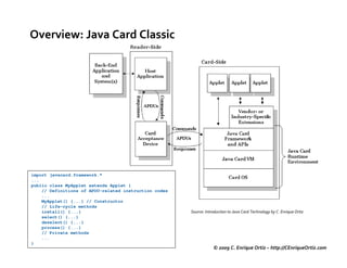 Overview: Java Card Classic




import javacard.framework.*
...
public class MyApplet extends Applet {
    // Definitions of APDU-related instruction codes
    ...
    MyApplet() {...} // Constructor
    // Life-cycle methods
    install() {...}                                    Source: Introduction to Java Card Technology by C. Enrique Ortiz
    select() {...}
    deselect() {...}
    process() {...}
    // Private methods
    ...
}
                                                                   © 2009 C. Enrique Ortiz – http://CEnriqueOrtiz.com
 