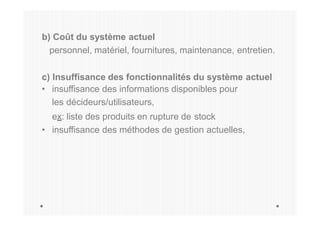 b) Coût du système actuel
personnel, matériel, fournitures, maintenance, entretien.
c) Insuffisance des fonctionnalités du système actuel
• insuffisance des informations disponibles pour
les décideurs/utilisateurs,
ex: liste des produits en rupture de stock
• insuffisance des méthodes de gestion actuelles,
 