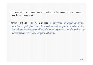 Fournir la bonne information à la bonne personne
au bon moment
Davis (1974) : le SI est un « système intégré homme-
machine qui fournit de l’information pour assister les
fonctions opérationnelles, de management et de prise de
décision au sein de l’organisation »
14
 