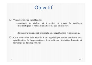 Objectif
2
Vous devrez être capables de :
– concevoir, de réaliser et à mettre en œuvre de systèmes
informatiques répondant aux besoins des utilisateurs.
– de passer d’un énoncé informel à une spécification fonctionnelle.
Cette démarche doit aboutir à un logiciel/application conforme aux
spécifications de l’organisation et à en maîtriser l’évolution, les coûts et
les temps de développement.
 