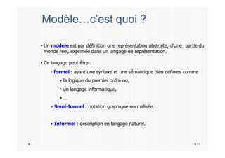 • Un modèle est par définition une représentation abstraite, d’une partie du
monde réel, exprimée dans un langage de représentation.
• Ce langage peut être :
• formel : ayant une syntaxe et une sémantique bien définies comme
• la logique du premier ordre ou,
• un langage informatique,
• …
• Semi-formel : notation graphique normalisée.
• Informel : description en langage naturel.
23
Modèle…c’est quoi ?
 