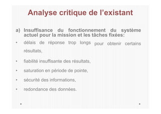 Analyse critique de l’existant
a) Insuffisance du fonctionnement du système
actuel pour la mission et les tâches fixées:
pour obtenir certains
• délais de réponse trop longs
résultats,
• fiabilité insuffisante des résultats,
• saturation en période de pointe,
• sécurité des informations,
• redondance des données.
 