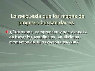 La respuesta que los mapas de progreso buscan dar es:  ¿Qué saben, comprenden y son capaces de hacer los estudiantes, en distintos momentos de su trayectoria escolar? 