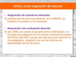 • Asignación de incentivos docentes:
El puntaje que los alumnos obtienen en el SIMCE, se
traduce a incentivos a los docentes.
• Asociación con evaluación docente:
El año 2008, se vulnera el acuerdo entre el Ministerio y el
Consejo de profesores de no evaluar mediante la prueba
del Simce del 2003, ya que de esta forma se reduciría el
rol pedagógico, negando a la vez los factores de
aprendizajes de los alumnos.
Simce, como asignación de recursos
 