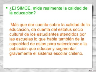  ¿El SIMCE, mide realmente la calidad de
la educación?
Más que dar cuenta sobre la calidad de la
educación, da cuenta del estatus socio
cultural de los estudiantes atendidos por
las escuelas lo que habla también de la
capacidad de estas para seleccionar a la
población que educan y segmentar
gravemente el sistema escolar chileno.
 