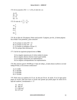 Danny Perich C. – SIMCE 8º
www.sectormatematica.cl 35
174. En la ecuación (-50) + x = (-25), el valor de x es:
A) 25
B) –25
C) 75
D) –75
175. El valor de
4
1
2
1
:2
A)
8
1
B) 8
C) 2
D)
2
1
176. De un libro de 354 páginas, Pedro está leyendo 12 páginas, por día. ¿Cuántas páginas
lleva leídas? Este problema, ¿tiene solución?
A) Sí, porque se suma 354 + 12
B) Sí, porque se resta 354 – 12.
C) Sí, porque se multiplica 354 por 12.
D) No, porque falta información
177. Cuál de las siguientes proposiciones es falsa:
A) Los ángulos opuestos por el vértice miden lo mismo
B) Los ángulos alternos internos tienen igual medida
C) Los ángulos adyacentes son suplementarios
D) Los ángulos correspondientes son suplementarios
178. Don Antonio ganó $ 180.000 por 15 días de trabajo. ¿Cuánto dinero recibirá si en total
trabaja 60 días, en las mismas condiciones?
A) $ 12.000
B) $ 360.000
C) $ 450.000
D) $ 720.000
179. Pedro tiene un cuaderno de 25 cm. de alto por 20 cm. de ancho. Si en la tapa quiere
pegar un círculo ¿Qué área tiene el círculo más grande que puede pegar sin salirse de la
tapa del cuaderno, considerando = 3?
A) 120 cm2
B) 300 cm2
C) 1.200 ccm2
D) 1.875 cm2
 