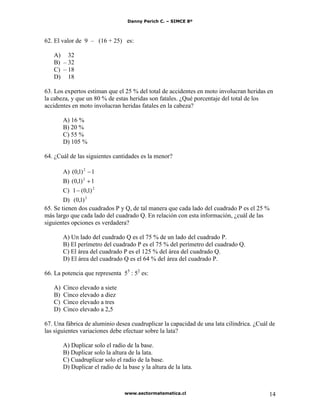 Danny Perich C. – SIMCE 8º
www.sectormatematica.cl 14
62. El valor de 9 – (16 + 25) es:
A) 32
B) – 32
C) – 18
D) 18
63. Los expertos estiman que el 25 % del total de accidentes en moto involucran heridas en
la cabeza, y que un 80 % de estas heridas son fatales. ¿Qué porcentaje del total de los
accidentes en moto involucran heridas fatales en la cabeza?
A) 16 %
B) 20 %
C) 55 %
D) 105 %
64. ¿Cuál de las siguientes cantidades es la menor?
A) 1)1,0( 2
B) 1)1,0( 2
C) 2
)1,0(1
D) 2
)1,0(
65. Se tienen dos cuadrados P y Q, de tal manera que cada lado del cuadrado P es el 25 %
más largo que cada lado del cuadrado Q. En relación con esta información, ¿cuál de las
siguientes opciones es verdadera?
A) Un lado del cuadrado Q es el 75 % de un lado del cuadrado P.
B) El perímetro del cuadrado P es el 75 % del perímetro del cuadrado Q.
C) El área del cuadrado P es el 125 % del área del cuadrado Q.
D) El área del cuadrado Q es el 64 % del área del cuadrado P.
66. La potencia que representa 55
: 52
es:
A) Cinco elevado a siete
B) Cinco elevado a diez
C) Cinco elevado a tres
D) Cinco elevado a 2,5
67. Una fábrica de aluminio desea cuadruplicar la capacidad de una lata cilíndrica. ¿Cuál de
las siguientes variaciones debe efectuar sobre la lata?
A) Duplicar solo el radio de la base.
B) Duplicar solo la altura de la lata.
C) Cuadruplicar solo el radio de la base.
D) Duplicar el radio de la base y la altura de la lata.
 