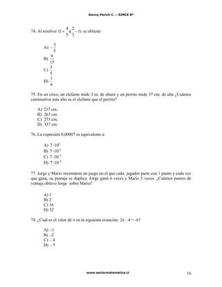 Danny Perich C. – SIMCE 8º
www.sectormatematica.cl 16
74. Al resolver )1
3
2
)(
5
4
1( se obtiene:
A)
5
3
B)
15
8
C)
5
3
D)
6
1
75. En un circo, un elefante mide 3 m. de altura y un perrito mide 37 cm. de alto ¿Cuántos
centímetros más alto es el elefante que el perrito?
A) 237 cm.
B) 263 cm.
C) 273 cm.
D) 337 cm.
76. La expresión 0,00007 es equivalente a:
A) 6
107
B) 6
107
C) 5
107
D) 4
107
77. Jorge y Mario inventaron un juego en el que cada jugador parte con 1 punto y cada vez
que gana, su puntaje se duplica. Jorge ganó 6 veces y Mario 5 veces. ¿Cuántos puntos de
ventaja obtuvo Jorge sobre Mario?
A) 1
B) 2
C) 16
D) 32
78. ¿Cuál es el valor de x en la siguiente ecuación: 2x - 4 = -6?
A) -1
B) -2
C) - 4
D) - 5
 
