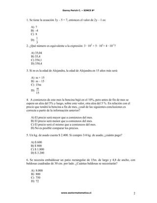 Danny Perich C. – SIMCE 8º
www.sectormatematica.cl 2
1. Se tiene la ecuación 3y – 5 = 7, entonces el valor de 2y – 1 es:
A) 7
B) -4
C) 8
D)
3
1
2. ¿Qué número es equivalente a la expresión: 3 · 102
+ 5 · 101
+ 4 · 10-1
?
A) 35,04
B) 35,4
C) 354,1
D) 350,4
3. Si m es la edad de Alejandra, la edad de Alejandra en 15 años más será:
A) m + 15
B) m – 15
C) 15m
D)
15
m
4. A comienzos de este mes la bencina bajó en el 10%, pero antes de fin de mes se
espera un alza del 5% y luego, sobre este valor, otra alza del 5 %. En relación con el
precio que tendrá la bencina a fin de mes, ¿cuál de las siguientes conclusiones es
correcta a partir de la información anterior?
A) El precio será mayor que a comienzos del mes.
B) El precio será menor que a comienzos del mes.
C) El precio será el mismo que a comienzos del mes.
D) No es posible comparar los precios.
5. Un kg. de asado cuesta $ 2.400. Si compro 3/4 kg. de asado, ¿cuánto pago?
A) $ 600
B) $ 800
C) $ 1.800
D) $ 3.200
6. Se necesita embaldosar un patio rectangular de 15m. de largo y 4,8 de ancho, con
baldosas cuadradas de 30 cm. por lado. ¿Cuántas baldosas se necesitarán?
A) 8.000
B) 800
C) 750
D) 72
 