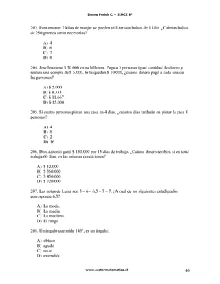 Danny Perich C. – SIMCE 8º
www.sectormatematica.cl 40
203. Para envasar 2 kilos de manjar se pueden utilizar dos bolsas de 1 kilo. ¿Cuántas bolsas
de 250 gramos serán necesarias?
A) 4
B) 6
C) 7
D) 8
204. Josefina tiene $ 30.000 en su billetera. Paga a 3 personas igual cantidad de dinero y
realiza una compra de $ 5.000. Si le quedan $ 10.000, ¿cuánto dinero pagó a cada una de
las personas?
A) $ 5.000
B) $ 8.333
C) $ 11.667
D) $ 15.000
205. Si cuatro personas pintan una casa en 4 días, ¿cuántos días tardarán en pintar la casa 8
personas?
A) 4
B) 8
C) 2
D) 16
206. Don Antonio ganó $ 180.000 por 15 días de trabajo. ¿Cuánto dinero recibirá si en total
trabaja 60 días, en las mismas condiciones?
A) $ 12.000
B) $ 360.000
C) $ 450.000
D) $ 720.000
207. Las notas de Luisa son 5 – 6 – 6,5 – 7 – 7. ¿A cuál de los siguientes estadígrafos
corresponde 6,5?
A) La moda.
B) La media.
C) La mediana.
D) El rango
208. Un ángulo que mide 145°, es un ángulo:
A) obtuso
B) agudo
C) recto
D) extendido
 