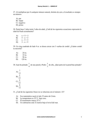 Danny Perich C. – SIMCE 8º
www.sectormatematica.cl 7
27. Al multiplicar por 4 cualquier número natural, distinto de cero, el resultado es siempre
un número:
A) par
B) impar
C) negativo
D) primo
28. Paula hace 5 años tenía 3 años de edad. ¿Cuál de las siguientes ecuaciones representa la
edad de Paula actualmente?
A) x + 5 = 3
B) 5 – x = 3
C) x – 5 = 3
D) 3 – x = 5
29. Un ring cuadrado de lado 8 m. se desea cercar con 3 vueltas de cordel. ¿Cuánto cordel
se necesita?
A) 24 m.
B) 32 m.
C) 96 m.
D) 128 m.
30. Juan ha pintado
4
1
de una pared y Pedro
3
1
de ella. ¿Qué parte de la pared han pintado?
A)
12
7
B)
12
5
C)
12
9
D)
12
8
31. ¿Cuál de las siguientes frases no se relaciona con el número -32?
A) Ese matemático nació el año 32 antes de Cristo.
B) La temperatura es 32º C. bajo cero.
C) El termómetro marca 32º C.
D) Un submarino está 32 metros bajo el nivel del mar.
 