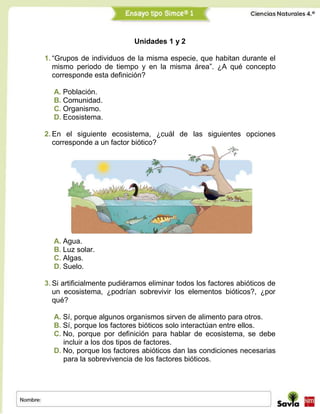 Unidades 1 y 2
1. “Grupos de individuos de la misma especie, que habitan durante el
mismo periodo de tiempo y en la misma área”. ¿A qué concepto
corresponde esta definición?
A. Población.
B. Comunidad.
C. Organismo.
D. Ecosistema.
2. En el siguiente ecosistema, ¿cuál de las siguientes opciones
corresponde a un factor biótico?
A. Agua.
B. Luz solar.
C. Algas.
D. Suelo.
3. Si artificialmente pudiéramos eliminar todos los factores abióticos de
un ecosistema, ¿podrían sobrevivir los elementos bióticos?, ¿por
qué?
A. Sí, porque algunos organismos sirven de alimento para otros.
B. Sí, porque los factores bióticos solo interactúan entre ellos.
C. No, porque por definición para hablar de ecosistema, se debe
incluir a los dos tipos de factores.
D. No, porque los factores abióticos dan las condiciones necesarias
para la sobrevivencia de los factores bióticos.
 