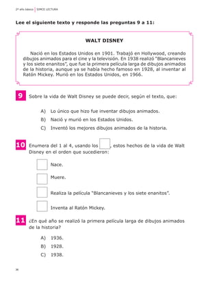 2º año básico	 SIMCE LECTURA

Lee el siguiente texto y responde las preguntas 9 a 11:

Walt Disney
Nació en los Estados Unidos en 1901. Trabajó en Hollywood, creando
dibujos animados para el cine y la televisión. En 1938 realizó “Blancanieves
y los siete enanitos”, que fue la primera película larga de dibujos animados
de la historia, aunque ya se había hecho famoso en 1928, al inventar al
Ratón Mickey. Murió en los Estados Unidos, en 1966.

9

	 Sobre la vida de Walt Disney se puede decir, según el texto, que:
A) 	 Lo único que hizo fue inventar dibujos animados.
B) 	 Nació y murió en los Estados Unidos.
C) 	 Inventó los mejores dibujos animados de la historia.

10	
	

Enumera del 1 al 4, usando los
, estos hechos de la vida de Walt
Disney en el orden que sucedieron:
	
	
	
	

Nace.
Muere.

	
	

11	
	

Realiza la película “Blancanieves y los siete enanitos”.
Inventa al Ratón Mickey.

¿En qué año se realizó la primera película larga de dibujos animados
de la historia?
A) 	 1936.
B) 	 1928.
C) 	 1938.

36

 