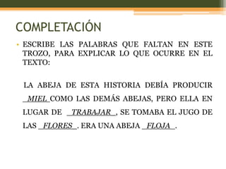 COMPLETACIÓN
• ESCRIBE LAS PALABRAS QUE FALTAN EN ESTE
  TROZO, PARA EXPLICAR LO QUE OCURRE EN EL
  TEXTO:


 LA ABEJA DE ESTA HISTORIA DEBÍA PRODUCIR
 _MIEL COMO LAS DEMÁS ABEJAS, PERO ELLA EN
 LUGAR DE _TRABAJAR_, SE TOMABA EL JUGO DE
 LAS _FLORES_. ERA UNA ABEJA _FLOJA_.
 
