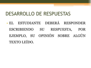 DESARROLLO DE RESPUESTAS
• EL   ESTUDIANTE     DEBERÁ   RESPONDER
 ESCRIBIENDO     SU     RESPUESTA,     POR
 EJEMPLO,   SU   OPINIÓN   SOBRE     ALGÚN
 TEXTO LEÍDO.
 