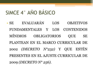 SIMCE 4° AÑO BÁSICO
• SE   EVALUARÁN          LOS    OBJETIVOS
 FUNDAMENTALES      Y     LOS   CONTENIDOS
 MÍNIMOS     OBLIGATORIOS        QUE    SE
 PLANTEAN EN EL MARCO CURRICULAR DE
 2002 (DECRETO N°232) Y QUE ESTÉN
 PRESENTES EN EL AJUSTE CURRICULAR DE
 2009 (DECRETO N° 256).
 