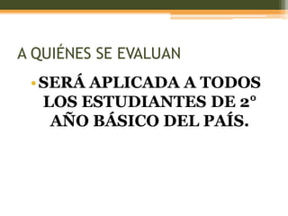 A QUIÉNES SE EVALUAN
 • SERÁ APLICADA A TODOS
   LOS ESTUDIANTES DE 2°
    AÑO BÁSICO DEL PAÍS.
 