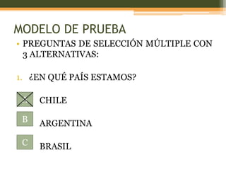 MODELO DE PRUEBA
• PREGUNTAS DE SELECCIÓN MÚLTIPLE CON
  3 ALTERNATIVAS:

1. ¿EN QUÉ PAÍS ESTAMOS?

 A   CHILE

 B   ARGENTINA

 C   BRASIL
 