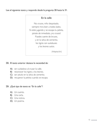 Lee el siguiente texto y responde desde la pregunta 28 hasta la 31.
28. El texto anterior destaca la necesidad de:
A) ser cuidadoso al cruzar la calle.
B) reconocer los tigres y los leones.
C) ser astuto en la selva de cemento.
D) recuperar la pelota cuando se escapa.
29. ¿Qué tipo de texto es “En la calle”?
A) Un cuento.
B) Una carta.
C) Una noticia.
D) Un poema.
10
En la calle
No cruces, niño despistado,
siempre mira bien a todos lados.
Si estás jugando y se escapa tu pelota,
párate de inmediato, ¡no cruces!
Puedes caerte de bruces,
y en la selva de cemento,
los tigres son autobuses
y los leones autos.
(Adaptación)
LENGUAJE 4º-SIMCE 1:Maquetación 1 12/1/11 09:45 Página 10
 