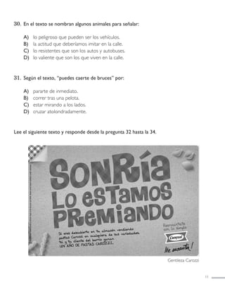 30. En el texto se nombran algunos animales para señalar:
A) lo peligroso que pueden ser los vehículos.
B) la actitud que deberíamos imitar en la calle.
C) lo resistentes que son los autos y autobuses.
D) lo valiente que son los que viven en la calle.
31. Según el texto, “puedes caerte de bruces” por:
A) pararte de inmediato.
B) correr tras una pelota.
C) estar mirando a los lados.
D) cruzar atolondradamente.
Lee el siguiente texto y responde desde la pregunta 32 hasta la 34.
11
Gentileza Carozzi
LENGUAJE 4º-SIMCE 1:Maquetación 1 12/1/11 09:45 Página 11
 