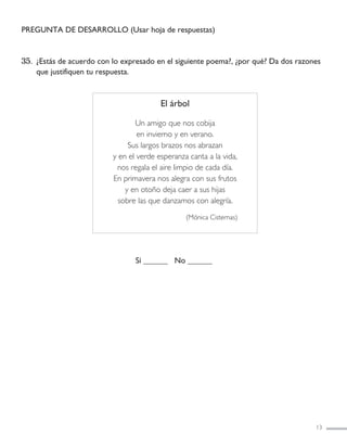 PREGUNTA DE DESARROLLO (Usar hoja de respuestas)
35. ¿Estás de acuerdo con lo expresado en el siguiente poema?, ¿por qué? Da dos razones
que justifiquen tu respuesta.
Sí ______ No ______
13
El árbol
Un amigo que nos cobija
en invierno y en verano.
Sus largos brazos nos abrazan
y en el verde esperanza canta a la vida,
nos regala el aire limpio de cada día.
En primavera nos alegra con sus frutos
y en otoño deja caer a sus hijas
sobre las que danzamos con alegría.
(Mónica Cisternas)
LENGUAJE 4º-SIMCE 1:Maquetación 1 12/1/11 09:45 Página 13
 