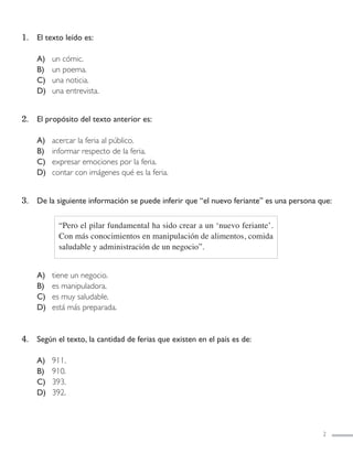 2
1. El texto leído es:
A) un cómic.
B) un poema.
C) una noticia.
D) una entrevista.
2. El propósito del texto anterior es:
A) acercar la feria al público.
B) informar respecto de la feria.
C) expresar emociones por la feria.
D) contar con imágenes qué es la feria.
3. De la siguiente información se puede inferir que “el nuevo feriante” es una persona que:
A) tiene un negocio.
B) es manipuladora.
C) es muy saludable.
D) está más preparada.
4. Según el texto, la cantidad de ferias que existen en el país es de:
A) 911.
B) 910.
C) 393.
D) 392.
“Pero el pilar fundamental ha sido crear a un ‘nuevo feriante’.
Con más conocimientos en manipulación de alimentos, comida
saludable y administración de un negocio”.
LENGUAJE 4º-SIMCE 2:Maquetación 1 12/1/11 09:47 Página 2
 