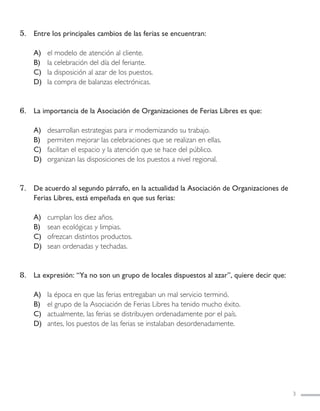 3
5. Entre los principales cambios de las ferias se encuentran:
A) el modelo de atención al cliente.
B) la celebración del día del feriante.
C) la disposición al azar de los puestos.
D) la compra de balanzas electrónicas.
6. La importancia de la Asociación de Organizaciones de Ferias Libres es que:
A) desarrollan estrategias para ir modernizando su trabajo.
B) permiten mejorar las celebraciones que se realizan en ellas.
C) facilitan el espacio y la atención que se hace del público.
D) organizan las disposiciones de los puestos a nivel regional.
7. De acuerdo al segundo párrafo, en la actualidad la Asociación de Organizaciones de
Ferias Libres, está empeñada en que sus ferias:
A) cumplan los diez años.
B) sean ecológicas y limpias.
C) ofrezcan distintos productos.
D) sean ordenadas y techadas.
8. La expresión: “Ya no son un grupo de locales dispuestos al azar”, quiere decir que:
A) la época en que las ferias entregaban un mal servicio terminó.
B) el grupo de la Asociación de Ferias Libres ha tenido mucho éxito.
C) actualmente, las ferias se distribuyen ordenadamente por el país.
D) antes, los puestos de las ferias se instalaban desordenadamente.
LENGUAJE 4º-SIMCE 2:Maquetación 1 12/1/11 09:47 Página 3
 
