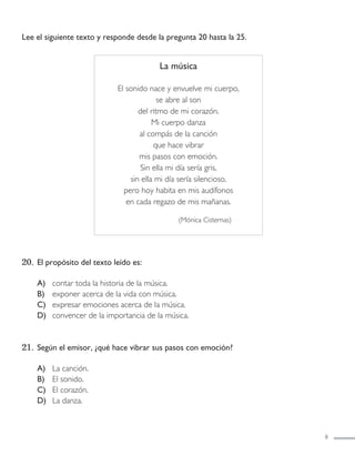 Lee el siguiente texto y responde desde la pregunta 20 hasta la 25.
20. El propósito del texto leído es:
A) contar toda la historia de la música.
B) exponer acerca de la vida con música.
C) expresar emociones acerca de la música.
D) convencer de la importancia de la música.
21. Según el emisor, ¿qué hace vibrar sus pasos con emoción?
A) La canción.
B) El sonido.
C) El corazón.
D) La danza.
8
La música
El sonido nace y envuelve mi cuerpo,
se abre al son
del ritmo de mi corazón.
Mi cuerpo danza
al compás de la canción
que hace vibrar
mis pasos con emoción.
Sin ella mi día sería gris,
sin ella mi día sería silencioso,
pero hoy habita en mis audífonos
en cada regazo de mis mañanas.
(Mónica Cisternas)
LENGUAJE 4º-SIMCE 2:Maquetación 1 12/1/11 09:47 Página 8
 
