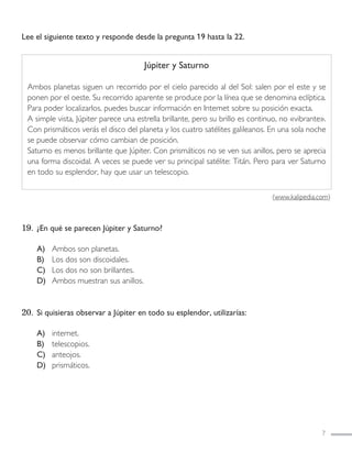 Lee el siguiente texto y responde desde la pregunta 19 hasta la 22.
19. ¿En qué se parecen Júpiter y Saturno?
A) Ambos son planetas.
B) Los dos son discoidales.
C) Los dos no son brillantes.
D) Ambos muestran sus anillos.
20. Si quisieras observar a Júpiter en todo su esplendor, utilizarías:
A) internet.
B) telescopios.
C) anteojos.
D) prismáticos.
7
Júpiter y Saturno
Ambos planetas siguen un recorrido por el cielo parecido al del Sol: salen por el este y se
ponen por el oeste. Su recorrido aparente se produce por la línea que se denomina eclíptica.
Para poder localizarlos, puedes buscar información en Internet sobre su posición exacta.
A simple vista, Júpiter parece una estrella brillante, pero su brillo es continuo, no «vibrante».
Con prismáticos verás el disco del planeta y los cuatro satélites galileanos. En una sola noche
se puede observar cómo cambian de posición.
Saturno es menos brillante que Júpiter. Con prismáticos no se ven sus anillos, pero se aprecia
una forma discoidal. A veces se puede ver su principal satélite: Titán. Pero para ver Saturno
en todo su esplendor, hay que usar un telescopio.
(www.kalipedia.com)
LENGUAJE 4º-SIMCE 1:Maquetación 1 12/1/11 09:45 Página 7
 