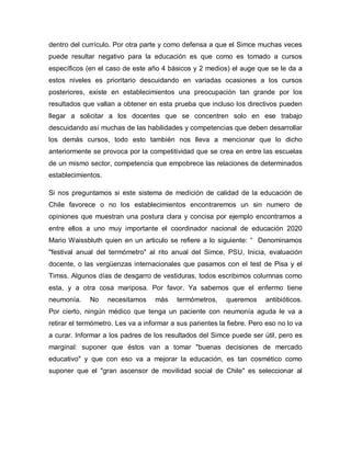 dentro del currículo. Por otra parte y como defensa a que el Simce muchas veces
puede resultar negativo para la educación es que como es tomado a cursos
específicos (en el caso de este año 4 básicos y 2 medios) el auge que se le da a
estos niveles es prioritario descuidando en variadas ocasiones a los cursos
posteriores, existe en establecimientos una preocupación tan grande por los
resultados que vallan a obtener en esta prueba que incluso los directivos pueden
llegar a solicitar a los docentes que se concentren solo en ese trabajo
descuidando así muchas de las habilidades y competencias que deben desarrollar
los demás cursos, todo esto también nos lleva a mencionar que lo dicho
anteriormente se provoca por la competitividad que se crea en entre las escuelas
de un mismo sector, competencia que empobrece las relaciones de determinados
establecimientos.
Si nos preguntamos si este sistema de medición de calidad de la educación de
Chile favorece o no los establecimientos encontraremos un sin numero de
opiniones que muestran una postura clara y concisa por ejemplo encontramos a
entre ellos a uno muy importante el coordinador nacional de educación 2020
Mario Waissbluth quien en un articulo se refiere a lo siguiente: “ Denominamos
"festival anual del termómetro" al rito anual del Simce, PSU, Inicia, evaluación
docente, o las vergüenzas internacionales que pasamos con el test de Pisa y el
Timss. Algunos días de desgarro de vestiduras, todos escribimos columnas como
esta, y a otra cosa mariposa. Por favor. Ya sabemos que el enfermo tiene
neumonía. No necesitamos más termómetros, queremos antibióticos.
Por cierto, ningún médico que tenga un paciente con neumonía aguda le va a
retirar el termómetro. Les va a informar a sus parientes la fiebre. Pero eso no lo va
a curar. Informar a los padres de los resultados del Simce puede ser útil, pero es
marginal: suponer que éstos van a tomar "buenas decisiones de mercado
educativo" y que con eso va a mejorar la educación, es tan cosmético como
suponer que el "gran ascensor de movilidad social de Chile" es seleccionar al
 
