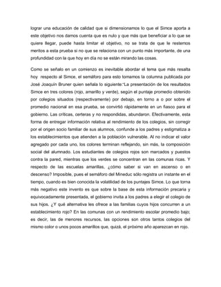 lograr una educación de calidad que si dimensionamos lo que el Simce aporta a
este objetivo nos damos cuenta que es nulo y que más que beneficiar a lo que se
quiere llegar, puede hasta limitar el objetivo, no se trata de que le restemos
meritos a esta prueba si no que se relaciona con un punto más importante, de una
profundidad con la que hoy en día no se están mirando las cosas.
Como se señalo en un comienzo es inevitable abordar el tema que más resalta
hoy respecto al Simce, el semáforo para esto tomamos la columna publicada por
José Joaquín Bruner quien señala lo siguiente:“La presentación de los resultados
Simce en tres colores (rojo, amarillo y verde), según el puntaje promedio obtenido
por colegios situados (respectivamente) por debajo, en torno a o por sobre el
promedio nacional en esa prueba, se convirtió rápidamente en un fiasco para el
gobierno. Las críticas, certeras y no respondidas, abundaron. Efectivamente, esta
forma de entregar información relativa al rendimiento de los colegios, sin corregir
por el origen socio familiar de sus alumnos, confunde a los padres y estigmatiza a
los establecimientos que atienden a la población vulnerable. Al no indicar el valor
agregado por cada uno, los colores terminan reflejando, sin más, la composición
social del alumnado. Los estudiantes de colegios rojos son marcados y puestos
contra la pared, mientras que los verdes se concentran en las comunas ricas. Y
respecto de las escuelas amarillas, ¿cómo saber si van en ascenso o en
descenso? Imposible, pues el semáforo del Mineduc sólo registra un instante en el
tiempo, cuando es bien conocida la volatilidad de los puntajes Simce. Lo que torna
más negativo este invento es que sobre la base de esta información precaria y
equivocadamente presentada, el gobierno invita a los padres a elegir el colegio de
sus hijos. ¿Y qué alternativa les ofrece a las familias cuyos hijos concurren a un
establecimiento rojo? En las comunas con un rendimiento escolar promedio bajo;
es decir, las de menores recursos, las opciones son otros tantos colegios del
mismo color o unos pocos amarillos que, quizá, el próximo año aparezcan en rojo.
 
