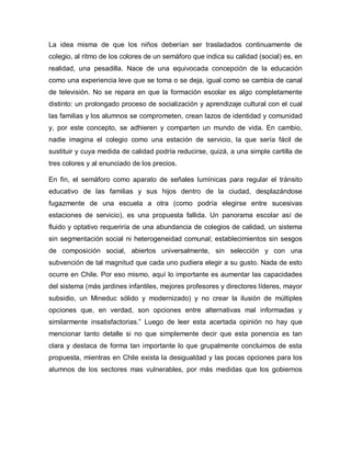 La idea misma de que los niños deberían ser trasladados continuamente de
colegio, al ritmo de los colores de un semáforo que indica su calidad (social) es, en
realidad, una pesadilla. Nace de una equivocada concepción de la educación
como una experiencia leve que se toma o se deja, igual como se cambia de canal
de televisión. No se repara en que la formación escolar es algo completamente
distinto: un prolongado proceso de socialización y aprendizaje cultural con el cual
las familias y los alumnos se comprometen, crean lazos de identidad y comunidad
y, por este concepto, se adhieren y comparten un mundo de vida. En cambio,
nadie imagina el colegio como una estación de servicio, la que sería fácil de
sustituir y cuya medida de calidad podría reducirse, quizá, a una simple cartilla de
tres colores y al enunciado de los precios.
En fin, el semáforo como aparato de señales lumínicas para regular el tránsito
educativo de las familias y sus hijos dentro de la ciudad, desplazándose
fugazmente de una escuela a otra (como podría elegirse entre sucesivas
estaciones de servicio), es una propuesta fallida. Un panorama escolar así de
fluido y optativo requeriría de una abundancia de colegios de calidad, un sistema
sin segmentación social ni heterogeneidad comunal; establecimientos sin sesgos
de composición social, abiertos universalmente, sin selección y con una
subvención de tal magnitud que cada uno pudiera elegir a su gusto. Nada de esto
ocurre en Chile. Por eso mismo, aquí lo importante es aumentar las capacidades
del sistema (más jardines infantiles, mejores profesores y directores líderes, mayor
subsidio, un Mineduc sólido y modernizado) y no crear la ilusión de múltiples
opciones que, en verdad, son opciones entre alternativas mal informadas y
similarmente insatisfactorias.” Luego de leer esta acertada opinión no hay que
mencionar tanto detalle si no que simplemente decir que esta ponencia es tan
clara y destaca de forma tan importante lo que grupalmente concluimos de esta
propuesta, mientras en Chile exista la desigualdad y las pocas opciones para los
alumnos de los sectores mas vulnerables, por más medidas que los gobiernos
 