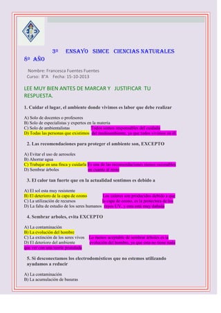 3º

ENSAYO SIMCE CIENCIAS NATURALES

8º AÑO



Nombre: Francesca Fuentes Fuentes
Curso: 8°A Fecha: 15-10-2013

LEE MUY BIEN ANTES DE MARCAR Y JUSTIFICAR TU
RESPUESTA.
1. Cuidar el lugar, el ambiente donde vivimos es labor que debe realizar
A) Solo de docentes o profesores
B) Solo de especialistas y expertos en la materia
C) Solo de ambientalistas
Todos somos responsables del cuidado
D) Todas las personas que existimos del medioambiente, ya que todos vivimos en él.


2. Las recomendaciones para proteger el ambiente son, EXCEPTO
A) Evitar el uso de aerosoles
B) Ahorrar agua
C) Trabajar en una finca y cuidarla Es una de las recomendaciones menos razonables
D) Sembrar árboles
en cuanto al resto



3. El calor tan fuerte que en la actualidad sentimos es debido a
A) El sol esta muy resistente
B) El deterioro de la capa de ozono
Los calores son producidos debido a que
C) La utilización de recursos
la capa de ozono, es la protectora de los
D) La falta de estudio de los seres humanos rayos UV, y esta está muy dañada



4. Sembrar arboles, evita EXCEPTO
A) La contaminación
B) La evolución del hombre
C) La extinción de los seres vivos
D) El deterioro del ambiente
que ver con una teoría postulada



Lo menos aceptable de sembrar árboles es la
evolución del hombre, ya que esta no tiene nada

5. Si desconectamos los electrodomésticos que no estemos utilizando
ayudamos a reducir
A) La contaminación
B) La acumulación de basuras

 
