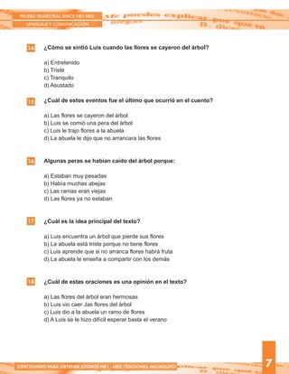 ¿Cómo se sintió Luis cuando las llores se cayeron del árbol?
a) Entretenido
b) Triste
c) Tranquilo
d) Asustado
¿Cuál de estos eventos fue el último que ocurrió en el cuento?
a) Las flores se cayeron del árbol
b) Luis se comió una pera del árbol
c) Luis le trajo flores a la abuela
d) La abuela le dijo que no arrancara las flores
Algunas peras se habían caído del árbol porque:
a) Estaban muy pesadas
b) Había muchas abejas
c) Las ramas eran viejas
d) Las flores ya no estaban
¿Cuál es la idea principal del texto?
a) Luis encuentra un árbol que pierde sus flores
b) La abuela está triste porque no tiene flores
c) Luis aprende que si no arranca flores habrá fruta
d) La abuela le enseña a compartir con los demás
¿Cuál de estas oraciones es una opinión en el texto?
a) Las flores del árbol eran hermosas
b) Luis vio caer Jas flores del árbol
c) Luis dio a la abuela un ramo de flores
d) A Luis se le hizo difícil esperar basta el verano
14
15
16
PRUEBA TRIMESTRAL SIMCE NB1-NB2
LENGUAJE Y COMUNICACIÓN
7EJERCITANDO PARA OBTENER LOGROS NB1 - NB2 /EDICIONES MATAQUITO
17
18
 