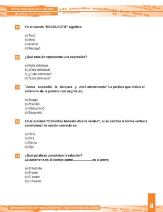 En el cuento "RECOLECTO" significa
a) Tocó
b) Miró
c) Aventó
d) Recogió
¿Qué oración representa una expresión?
a) Está deliciosa
b) ¡Está deliciosa!
c) ¿Está deliciosa?
d) "Está deliciosa"
"Jaime encendió la lámpara y miró atentamente" La palabra que indica el
antónimo de la palabra con negrita es;
a) Apagó
b) Prendió
c) Obscureció
d) Escondió
En la oración:"El hombre honesto dice la verdad", si se cambia la forma verbal a
condicional, la opción correcta es:
a) Diría
b) Dirá
c) Decía
d) Dijo
¿Qué palabras completan la relación?
La zanahoria es al conejo como......................es al perro
a) El ladrido
b) El palo
c) El collar
d) El hueso
19
20
21
PRUEBA TRIMESTRAL SIMCE NB1-NB2
LENGUAJE Y COMUNICACIÓN
8EJERCITANDO PARA OBTENER LOGROS NB1 - NB2 /EDICIONES MATAQUITO
22
23
 