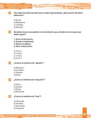 Para saber las obras de teatro que se están representando, ¿Qué sección del diario
debes leer?
a) Social
b) Miscelánea
c) Caríelera
d) Nacional
Necesitas buscar una palabra en el diccionario, que ¿Cuáles son los pasos que
debes seguir?
1.-Sacar el diccionario
2.-Anotar el significado
3.-Buscar la palabra
4.-Abrir el diccionario
a) 2-3-4-1
b) 1-3-2-4
c) 1-4-3-2
d) 4-2-3-1
¿Cuál es el antónimo de "egoísta"?
a) Mezquino
b) Envidioso
c) Solidario
d) Avaro
¿Cuál es el antónimo de "pequeña"?
a) Chica
b) Grande
c) Enana
d) Minúscula
¿Cuál es el antónimo de "feas"?
a) Hermosas
b) Horribles
c) Horrorosas
d) Pequeñas
24
25
PRUEBA TRIMESTRAL SIMCE NB1-NB2
LENGUAJE Y COMUNICACIÓN
9EJERCITANDO PARA OBTENER LOGROS NB1 - NB2 /EDICIONES MATAQUITO
26
27
28
 