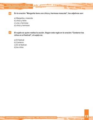 40 En la oración "Margarita tiene una chica y hermosa mascota", los adjetivos son:
a) Margarita y mascota
b) chica y tiene
c) una y hermosa
d) chica y hermosa
El sujeto es quien realiza la acción. Según esta regla en la oración."Cantaron los
niños en el festival", el sujeto es:
a) El festival
b) Cantaron
c) En el festival
d) los niños
PRUEBA TRIMESTRAL SIMCE NB1-NB2
LENGUAJE Y COMUNICACIÓN
12EJERCITANDO PARA OBTENER LOGROS NB1 - NB2 /EDICIONES MATAQUITO
41
 