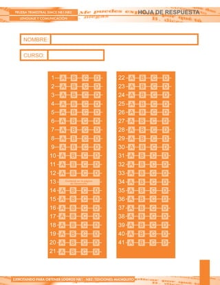 PRUEBA TRIMESTRAL SIMCE NB1-NB2
LENGUAJE Y COMUNICACIÓN
EJERCITANDO PARA OBTENER LOGROS NB1 - NB2 /EDICIONES MATAQUITO
NOMBRE:
CURSO:
HOJA DE RESPUESTA
22
23
24
25
26
27
28
29
30
31
32
33
34
35
36
37
38
39
40
41
A B C D
A B C D
A B C D
A B C D
A B C D
A B C D
A B C D
A B C D
A B C D
A B C D
A B C D
A B C D
A B C D
A B C D
A B C D
A B C D
A B C D
A B C D
A B C D
A B C D
1
2
3
4
5
6
7
8
9
10
11
12
13
14
15
16
17
18
19
20
21
A B C D
A B C D
A B C D
A B C D
A B C D
A B C D
A B C D
A B C D
A B C D
A B C D
A B C D
A B C D
A B C D
A B C D
A B C D
A B C D
A B C D
A B C D
A B C D
A B C D
Contesta en la página
de Desarrollo
 