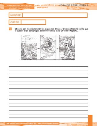 PRUEBA TRIMESTRAL SIMCE NB1-NB2
LENGUAJE Y COMUNICACIÓN
EJERCITANDO PARA OBTENER LOGROS NB1 - NB2 /EDICIONES MATAQUITO
NOMBRE:
CURSO:
HOJA DE RESPUESTA 2
Observa con mucha atención los siguientes dibujos. Crea una historia con lo que
le sucede a los personajes. Escribe con letra clara y buena ortografía.
13
 