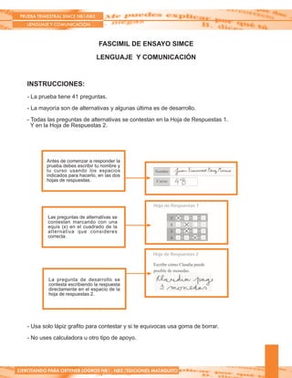 PRUEBA TRIMESTRAL SIMCE NB1-NB2
LENGUAJE Y COMUNICACIÓN
EJERCITANDO PARA OBTENER LOGROS NB1 - NB2 /EDICIONES MATAQUITO
FASCIMIL DE ENSAYO SIMCE
LENGUAJE Y COMUNICACIÓN
INSTRUCCIONES:
- La prueba tiene 41 preguntas.
- La mayoría son de alternativas y algunas última es de desarrollo.
- Todas las preguntas de alternativas se contestan en la Hoja de Respuestas 1.
Y en la Hoja de Respuestas 2.
Antes de comenzar a responder la
prueba debes escribir tu nombre y
tu curso usando los espacios
indicados para hacerlo, en las dos
hojas de respuestas.
Las preguntas de alternativas se
contestan marcando con una
equis (x) en el cuadrado de la
alternativa que consideres
correcta.
La pregunta de desarrollo se
contesta escribiendo la respuesta
directamente en el espacio de la
hoja de respuestas 2.
- Usa solo lápiz grafito para contestar y si te equivocas usa goma de borrar.
- No uses calculadora u otro tipo de apoyo.
 