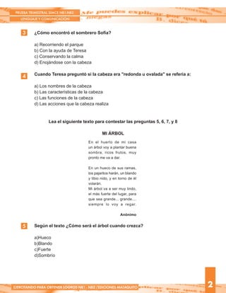 Según el texto ¿Cómo será el árbol cuando crezca?
a)Hueco
b)Blando
c)Fuerte
d)Sombrío
¿Cómo encontró el sombrero Sofía?
a) Recorriendo el parque
b) Con la ayuda de Teresa
c) Conservando la calma
d) Enojándose con la cabeza
Cuando Teresa preguntó si la cabeza era "redonda u ovalada" se refería a:
a) Los nombres de la cabeza
b) Las características de la cabeza
c) Las funciones de la cabeza
d) Las acciones que la cabeza realiza
Lea el siguiente texto para contestar las preguntas 5, 6, 7, y 8
MI ÁRBOL
3
PRUEBA TRIMESTRAL SIMCE NB1-NB2
LENGUAJE Y COMUNICACIÓN
2
5
4
EJERCITANDO PARA OBTENER LOGROS NB1 - NB2 /EDICIONES MATAQUITO
En el huerto de mi casa
un árbol voy a plantar buena
sombra, ricos frutos, muy
pronto me va a dar.
En un hueco de sus ramas,
los pajaritos harán, un blando
y tibio nido, y en torno de él
volarán.
Mi árbol va a ser muy lindo,
el más fuerte del lugar, para
que sea grande... grande....
siempre lo voy a regar.
Anónimo
 