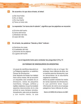 Un grupo de científicos descubrió en
La Patagonia argentina, un auténtico
Parque de Dinosaurios.
Este depósito de fósiles fue hallado
hace varios meses. Allí se encontró
un esqueleto casi completo de un
dinosaurio, restos de pequeños
mamíferos, tortugas, anfibios y
reptiles voladores, lo que ha revelado
aspectos desconocidos de la vida
animal en esos tiempos remotos.
Actualmente, esta zona es desértica
y con mucho viento, lo que
hace difícil la vida en el lugar. Sin
embargo, hace millones de años, era
un paraíso para los dinosaurios, que
se alimentaban de la abundante
vegetación existente.
Ahora se pueden estudiar los restos
de varias especies de dinosaurios,
lo que permitirá tener mayor
información de cómo era el paisaje
patagónico hace millones de años.
Diario LA HORA 26 de febrero de 2001
De acuerdo a lo que dice el texto, el árbol:
a) Da ricos frutos
b) Es un deseo
c) Es muy fuerte
d) Tiene un lindo nido
La expresión:"en torno de él volarán", significa que los pajaritos se moverán:
a) Encima del huerto
b) Cerca del tronco
c) Alrededor del nido
d) Lejos del nido
En el texto, las palabras "blando y tibio" indican:
a) Nombres de cosas
b) Cualidades del nido
c) Acciones de los pájaros
d) Lugares del huerto
Lee el siguiente texto para contestar las preguntas 9,10 y 11
UN PARQUE DE DINOSAURIOS EN ARGENTINA
6
PRUEBA TRIMESTRAL SIMCE NB1-NB2
LENGUAJE Y COMUNICACIÓN
3
7
EJERCITANDO PARA OBTENER LOGROS NB1 - NB2 /EDICIONES MATAQUITO
8
 