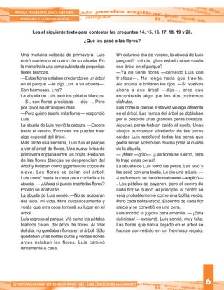 PRUEBA TRIMESTRAL SIMCE NB1-NB2
LENGUAJE Y COMUNICACIÓN
6EJERCITANDO PARA OBTENER LOGROS NB1 - NB2 /EDICIONES MATAQUITO
Lea el siguiente texto para contestar las preguntas 14, 15, 16, 17, 18, 19 y 20.
¿Qué les pasó a las flores?
Una mañana soleada de primavera, Luis
entró corriendo al cuarto de su abuela. En
la mano traía una rama cubierta de pequeñas
flores blancas.
—Estas flores estaban creciendo en un árbol
en el parque —le dijo Luis a su abuela—.
Son hermosas, ¿no?
La abuela de Luis tocó los pétalos blancos.
—Sí, son flores preciosas —-dijo—. Pero
por favor no arranques más.
—Pero quiero traerle más flores — respondió
Luis.
La abuela de Luis movió la cabeza. —Espera
hasta el verano. Entonces me puedes traer
algo especial del árbol.
Más tarde esa semana, Luis fue al parque
a ver el árbol de flores. Una suave brisa de
primavera soplaba entre las hojas. Pedazos
de las flores blancas se desprendían del
árbol y flotaban como gigantescos copos de
nieve. Las flores se caían del árbol.
Luis corrió hasta la casa para contarle a la
abuela. — ¿Ahora sí puedo traerle las flores?
Pronto se acabarán.
La abuela de Luis sonrió. —No se acabarán
del todo, mi vida. Mira cuidadosamente y
verás que otra cosa tomará su lugar en el
árbol
Luís regreso al parque. Vió como los pétalos
blancos caían del árbol de flores. Al final
del día, no quedaban flores en el árbol. Sólo
quedaban unas bolitas duras y verdes donde
antes estaban las flores. Luis caminó
lentamente a casa.
Un caluroso día de verano, la abuela de Luis
preguntó: —Luis, ¿has estado observando
ese árbol en el parque?
—Ya no tiene flores —contestó Luis con
tristeza—. No tengo nada que traerle.
Ala abuela le brillaron los ojos. —Si vuelves
ahora a ese árbol —dijo—, creo que
encontrarás algo que los dos podremos
disfrutar.
Luis corrió al parque. Esta vez vio algo diferente
en el árbol. Las ramas del árbol se doblaban
por el peso de unas grandes peras doradas.
Algunas peras habían caído al suelo. Unas
abejas zumbaban alrededor de las peras
caídas Luis recolectó todas las peras que
podía llevar. Volvió con mucha prisa al cuarto
de la abuela.
— ¡Mire! —gritó—. ¡Las flores se fueron, pero
le traje estas peras!
La abuela de Luis tomó las peras. Las lavó y
las secó con una toalla. Le dio una a Luis. —
-Las flores no se han ido realmente —explicó—
. Los pétalos se cayeron, pero el centro de
cada flor se quedó. Al principio, el centro se
veía probablemente como una bolita verde.
Pero cada bolita creció. El centro de cada flor
creció y se convirtió en una pera.
Luis mordió la jugosa pera amarilla. — ¡Está
deliciosa! —exclamó. Luis sonrió, muy feliz.
Las flores que había dejado en el árbol se
habían convertido en un hermoso regalo.
 