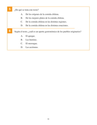 11
5 ¿De qué se trata este texto?
A.	 De los orígenes de la comida chilena.
B.	 De los mejores platos de la comida chilena.
C.	 De la comida chilena en las distintas regiones.
D.	 De la comida chilena en las distintas estaciones.
6 Según el texto, ¿cuál es un aporte gastronómico de los pueblos originarios?
A.	 El queque.
B.	 Las humitas.
C.	 El merengue.
D.	 Las aceitunas.
 