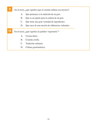 13
9 En el texto, ¿qué significa que la comida chilena sea mestiza?
A.	 Que pertenece a la tradición de un país.
B.	 Que es un aporte para la cultura de un país.
C.	 Que tiene una gran variedad de ingredientes.
D.	 Que nace de una mezcla de influencias culturales.
10 En el texto, ¿qué significa la palabra “repostería”?
A.	 Cocina dulce.
B.	 Comida criolla.
C.	 Tradición culinaria.
D.	 Cultura gastronómica.
 