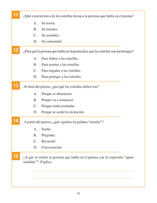 15
11 ¿Qué característica de las estrellas destaca la persona que habla en el poema?
A.	 Su temor.
B.	 Su timidez.
C.	 Su asombro.
D.	 Su curiosidad.
12 ¿Para qué la persona que habla en el poema dice que las estrellas son luciérnagas?
A.	 Para alabar a las estrellas.
B.	 Para asustar a las estrellas.
C.	 Para engañar a las estrellas.
D.	 Para proteger a las estrellas.
13 Al final del poema, ¿por qué las estrellas deben irse?
A.	 Porque se aburrieron.
B.	 Porque va a amanecer.
C.	 Porque están asustadas.
D.	 Porque se acabó la invitación.
14 A partir del poema, ¿qué significa la palabra “tertulia”?
A.	 Sueño.
B.	 Pregunta.
C.	 Recuerdo.
D.	 Conversación.
15 ¿A qué se refiere la persona que habla en el poema con la expresión “aguas
tendidas”? Explica.
 
